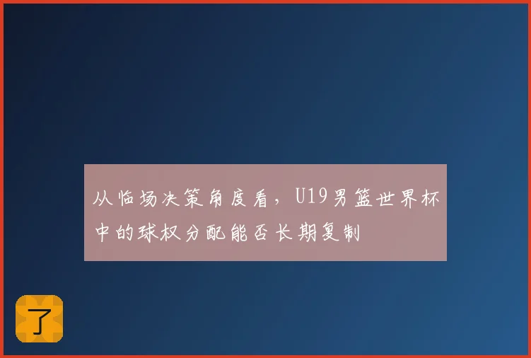 从临场决策角度看,U19男篮世界杯中的球权分配能否长期复制