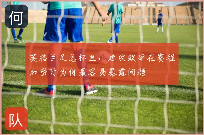 英格兰足总杯里,进攻效率在赛程加密时为何最容易暴露问题